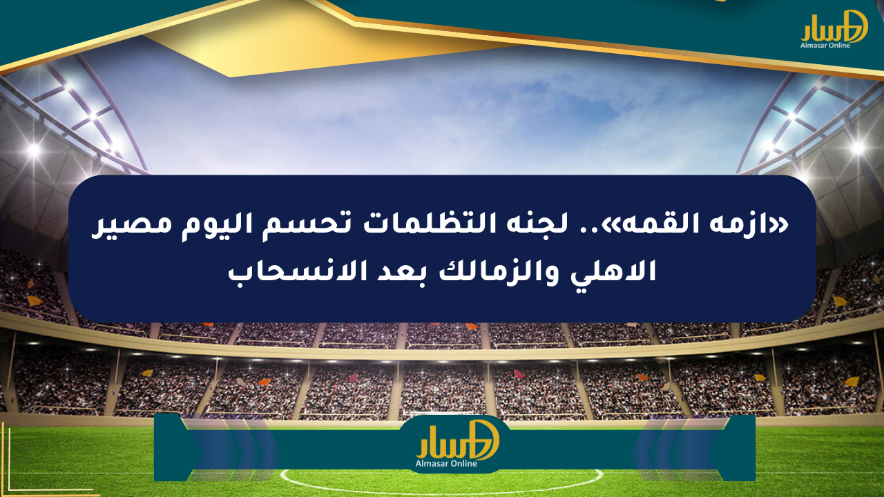 «أزمة القمة».. لجنة التظلمات تحسم اليوم مصير الأهلي والزمالك بعد الانسحاب